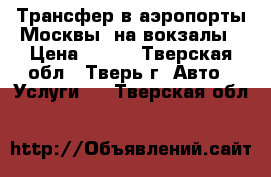 Трансфер в аэропорты Москвы, на вокзалы › Цена ­ 500 - Тверская обл., Тверь г. Авто » Услуги   . Тверская обл.